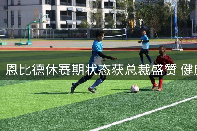 恩比德休赛期状态获总裁盛赞 健康体魄备战新赛季