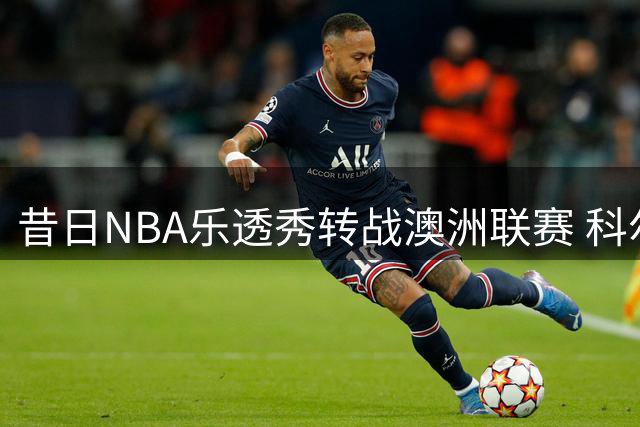 昔日NBA乐透秀转战澳洲联赛 科尔-安东尼签约墨尔本联队
