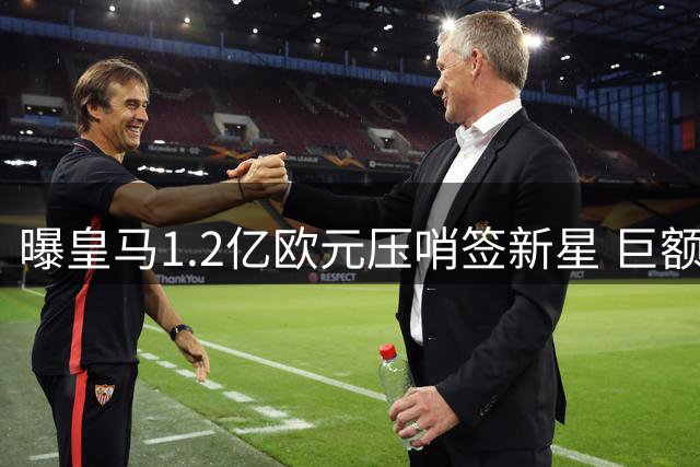 曝皇马1.2亿欧元压哨签新星 巨额转会或创俱乐部历史新高