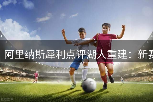 阿里纳斯犀利点评湖人重建：新赛季难破50胜 摆烂争签才是上策